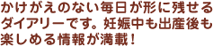 かけがえのない毎日が形に残せるダイアリーです。妊娠中も出産後も楽しめる情報が満載！