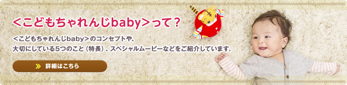 ＜こどもちゃれんじbaby＞って？　＜こどもちゃれんじbaby＞のコンセプトや、大切にしている5つのこと（特長）、スペシャルムービーなどをご紹介しています。【詳細はこちら】