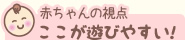 赤ちゃんの視点 ここが遊びやすい！