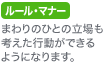 ルール・マナー　まわりのひとの立場も考えた行動ができるようになります。