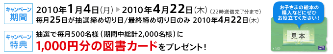 【キャンペーン期間】2010年1月4日（月）～2010年4月22日（木）（22時送信完了分まで）
毎月25日が抽選締め切り日/最終締め切り日のみ　2010年4月22日（木）
【キャンペーン特典】抽選で毎月500名様（期間中総計2,000名様）に1,000円分の図書カードをプレゼント！