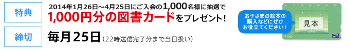 【特典】抽選で毎月200名様に1,000円分の図書カードをプレゼント！【締切】毎月25日（22時送信完了分まで当日扱い）お子さまの絵本の購入などにぜひお役立てください！

