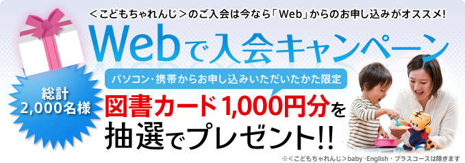 ＜こどもちゃれんじ＞への入会は、今なら「Webから」の手続きがオススメ！
「Webで入会キャンペーン」実施中
【パソコン・携帯からお申し込みをいただいたかた限定！】
総計2,000名様に図書カード1,000円分を抽選でプレゼント！
※＜こどもちゃれんじ＞baby・English・プラスコースは除きます