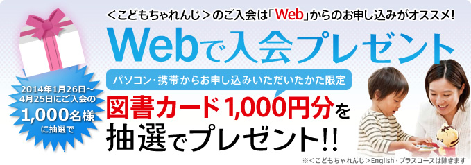 ＜こどもちゃれんじ＞への入会は、「Web」からの手続きがオススメ！
「Webで入会プレゼント」
【パソコン・携帯からお申し込みをいただいたかた限定！】
毎月200名様に図書カード1,000円分を抽選でプレゼント！
※＜こどもちゃれんじ＞English・プラスコースは除きます