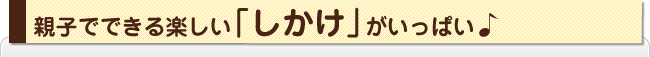 親子でできるたのしい「しかけ」がいっぱい♪