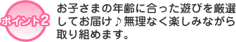 ポイント2　お子さまの年齢に合った遊びを厳選してお届け♪無理なく楽しみながら取り組めます。